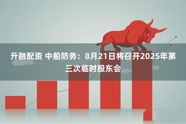 升融配资 中船防务：8月21日将召开2025年第三次临时股东会