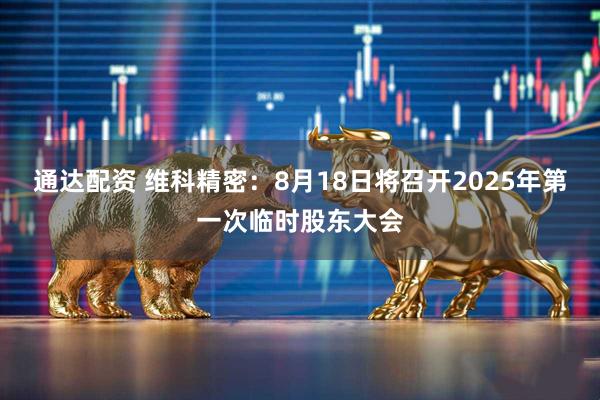 通达配资 维科精密：8月18日将召开2025年第一次临时股东大会