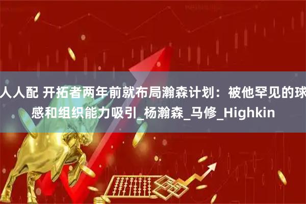人人配 开拓者两年前就布局瀚森计划：被他罕见的球感和组织能力吸引_杨瀚森_马修_Highkin