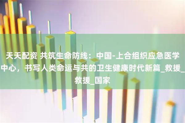 天天配资 共筑生命防线：中国-上合组织应急医学合作中心，书写人类命运与共的卫生健康时代新篇_救援_国家