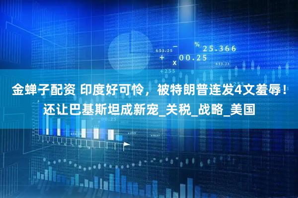 金蝉子配资 印度好可怜，被特朗普连发4文羞辱！还让巴基斯坦成新宠_关税_战略_美国