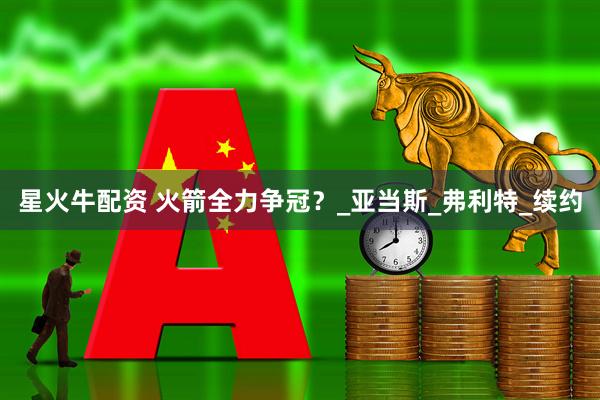 星火牛配资 火箭全力争冠？_亚当斯_弗利特_续约