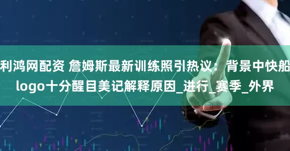 利鸿网配资 詹姆斯最新训练照引热议：背景中快船logo十分醒目美记解释原因_进行_赛季_外界
