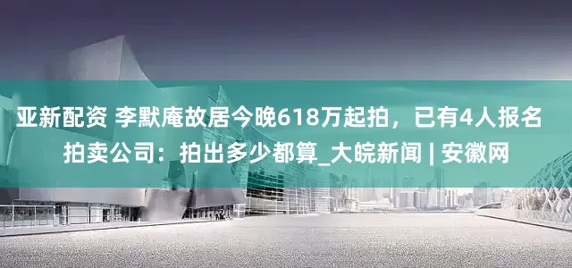 亚新配资 李默庵故居今晚618万起拍，已有4人报名  拍卖公司：拍出多少都算_大皖新闻 | 安徽网