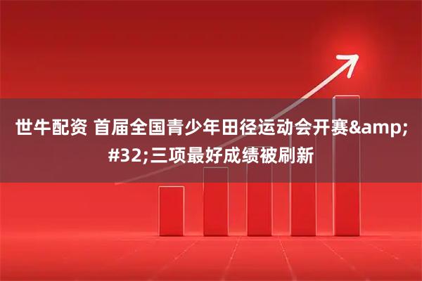世牛配资 首届全国青少年田径运动会开赛 三项最好成绩被刷新