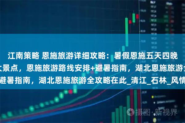 江南策略 恩施旅游详细攻略：暑假恩施五天四晚含恩施旅游必去的五大景点，恩施旅游路线安排+避暑指南，湖北恩施旅游全攻略在此_清江_石林_风情