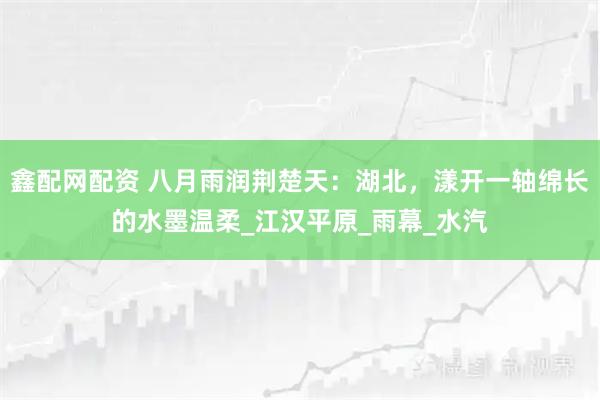 鑫配网配资 八月雨润荆楚天：湖北，漾开一轴绵长的水墨温柔_江汉平原_雨幕_水汽