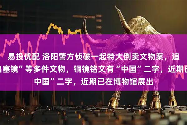 易投优配 洛阳警方侦破一起特大倒卖文物案，追缴东汉“昭君出塞镜”等多件文物，铜镜铭文有“中国”二字，近期已在博物馆展出