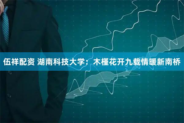 伍祥配资 湖南科技大学：木槿花开九载情暖新南桥