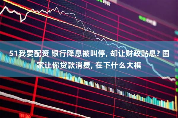 51我要配资 银行降息被叫停, 却让财政贴息? 国家让你贷款消费, 在下什么大棋