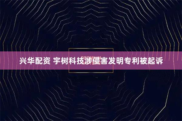 兴华配资 宇树科技涉侵害发明专利被起诉