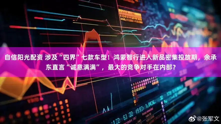 自信阳光配资 涉及“四界”七款车型！鸿蒙智行进入新品密集投放期，余承东直言“诚意满满”，最大的竞争对手在内部？