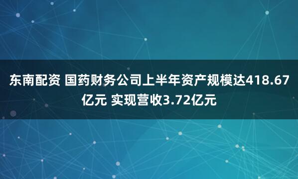东南配资 国药财务公司上半年资产规模达418.67亿元 实现营收3.72亿元