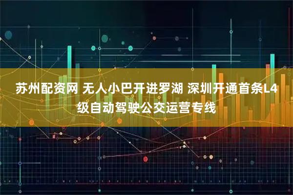 苏州配资网 无人小巴开进罗湖 深圳开通首条L4级自动驾驶公交运营专线