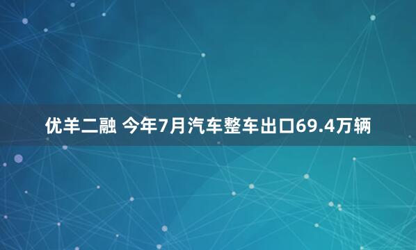 优羊二融 今年7月汽车整车出口69.4万辆