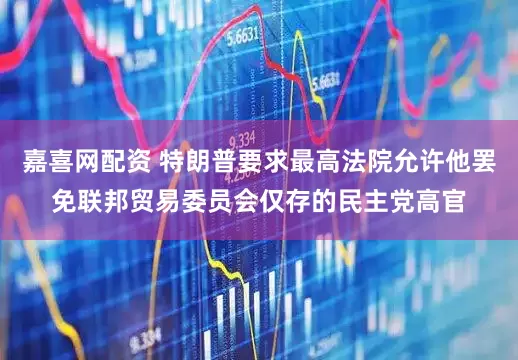 嘉喜网配资 特朗普要求最高法院允许他罢免联邦贸易委员会仅存的民主党高官