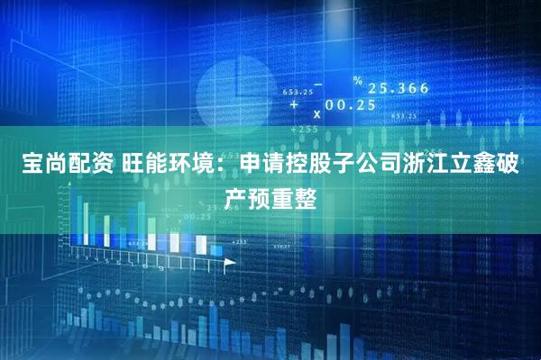 宝尚配资 旺能环境：申请控股子公司浙江立鑫破产预重整