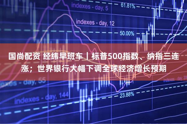 国尚配资 经纬早班车｜标普500指数、纳指三连涨；世界银行大幅下调全球经济增长预期