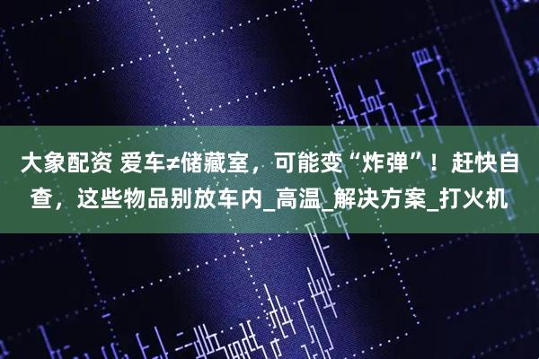 大象配资 爱车≠储藏室，可能变“炸弹”！赶快自查，这些物品别放车内_高温_解决方案_打火机