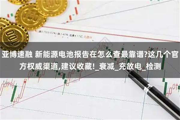 亚博速融 新能源电池报告在怎么查最靠谱?这几个官方权威渠道,建议收藏!_衰减_充放电_检测
