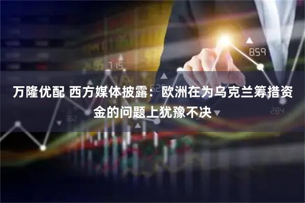 万隆优配 西方媒体披露：欧洲在为乌克兰筹措资金的问题上犹豫不决