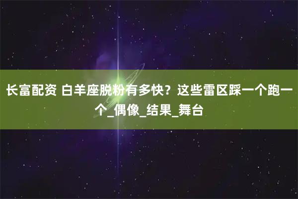 长富配资 白羊座脱粉有多快？这些雷区踩一个跑一个_偶像_结果_舞台