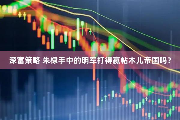 深富策略 朱棣手中的明军打得赢帖木儿帝国吗？