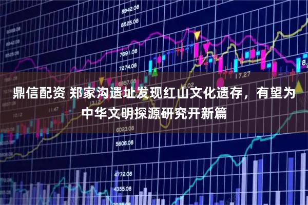 鼎信配资 郑家沟遗址发现红山文化遗存，有望为中华文明探源研究开新篇
