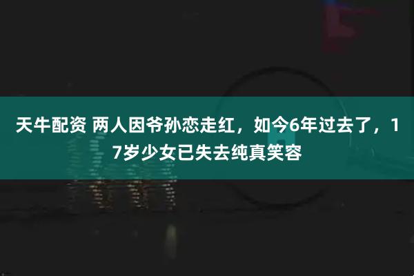 天牛配资 两人因爷孙恋走红，如今6年过去了，17岁少女已失去纯真笑容
