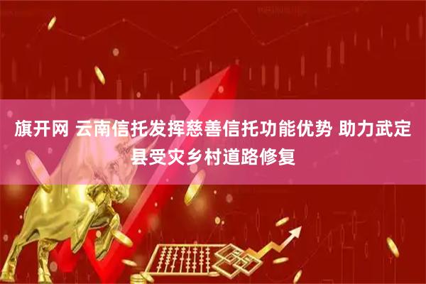 旗开网 云南信托发挥慈善信托功能优势 助力武定县受灾乡村道路修复