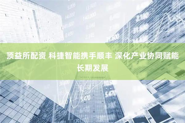 顶益所配资 科捷智能携手顺丰 深化产业协同赋能长期发展